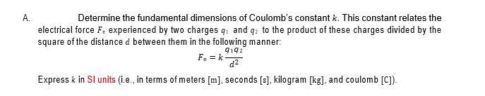 A.
Determine the fundamental dimensions of Coulomb's constant k. This constant relates the
electrical force F. experienced by two charges q: and q: to the product of these charges divided by the
square of the distance d between them in the following manner:
9192
Fe = k-
d2
Express k in SI units (i.e., in terms of meters [m], seconds [s], kilogram [kg], and coulomb [C]).
