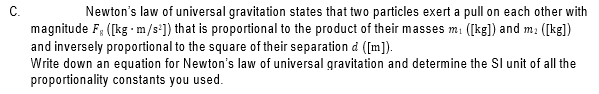 C.
Newton's law of universal gravitation states that two particles exert a pull on each other with
magnitude F, ([kg - m/s]) that is proportional to the product of their masses mi ([kg]) and m: ([kg])
and inversely proportional to the square of their separation d ([m]).
Write down an equation for Newton's law of universal gravitation and determine the Sl unit of all the
proportionality constants you used.
