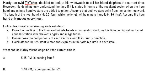 Hardy, an avid JikTeker decided to look at his wristwatch to tell his friend dolphins the current time.
However, his dolphins only understand the time if it is stated in terms of the resultant vector when the hour
hand and minute hand vectors are added together. Assume that both vectors point from the center, outward.
The length of the hour hand is 6. 20 [cm]; while the length of the minute hand is 9. 50 [cm]. Assume the hour
hand only moves every hour.
Follow this format in answering each sub-item:
a. Draw the position of the hour and minute hands on an analog clock for this time configuration. Label
your illustration with relevant angles and magnitudes
b. Decompose the components of each vector along the x and y direction.
c Calculate for the resultant vector and express in the form required in each item.
What should Hardy tell the dolphins if the current time is:
5:15 PM, in bearing form?
В.
1:40 PM, in component form?
A.
B.
