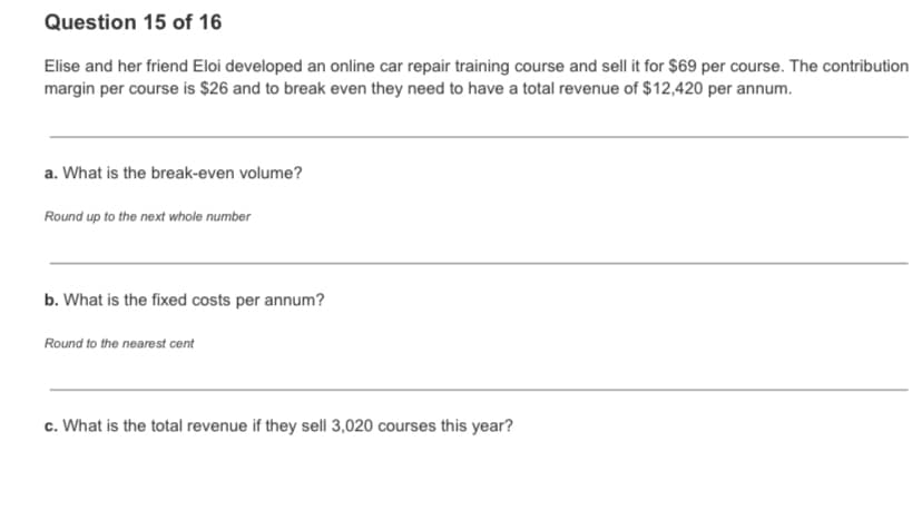 Question 15 of 16
Elise and her friend Eloi developed an online car repair training course and sell it for $69 per course. The contribution
margin per course is $26 and to break even they need to have a total revenue of $12,420 per annum.
a. What is the break-even volume?
Round up to the next whole number
b. What is the fixed costs per annum?
Round to the nearest cent
c. What is the total revenue if they sell 3,020 courses this year?
