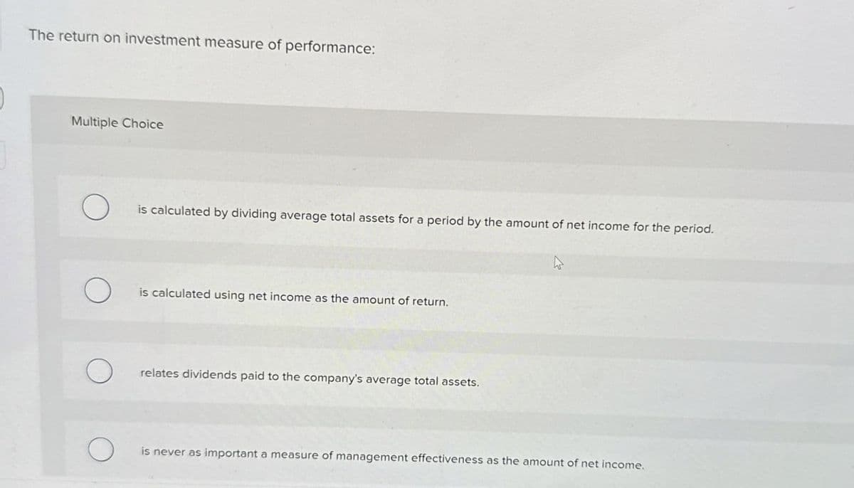 The return on investment measure of performance:
Multiple Choice
О
is calculated by dividing average total assets for a period by the amount of net income for the period.
О
is calculated using net income as the amount of return.
О
relates dividends paid to the company's average total assets.
О
is never as important a measure of management effectiveness as the amount of net income.