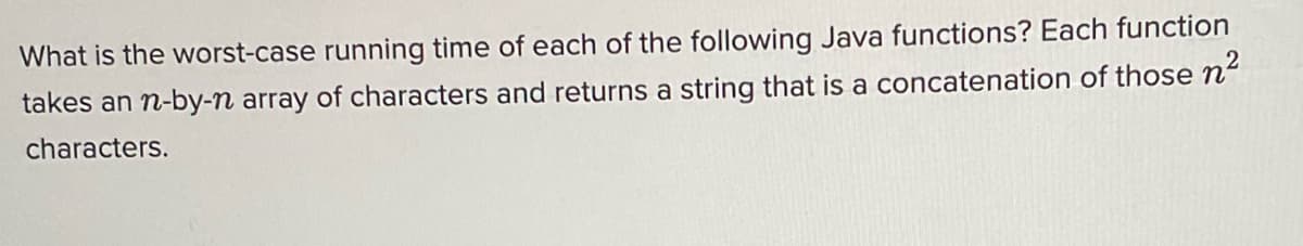 What is the worst-case running time of each of the following Java functions? Each function
takes an n-by-n array of characters and returns a string that is a concatenation of those n“
characters.

