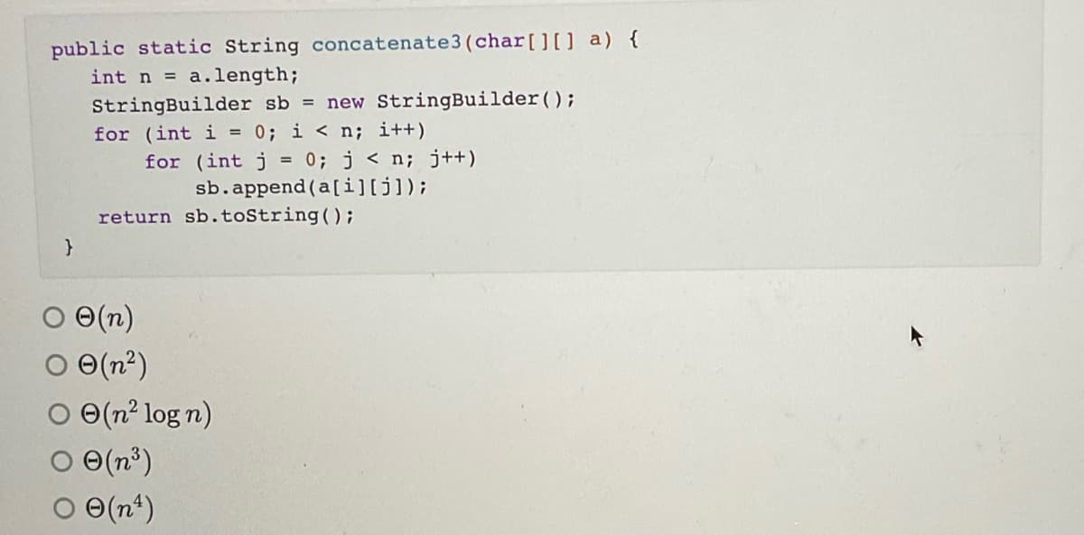 public static String concatenate3 (char[][] a) {
int n = a.length;
StringBuilder sb = new StringBuilder();
for (int i = 0; i < n; i++)
0; j < n; j++)
sb.append (a[i][j]);
for (int j
return sb.toString();
O(n)
O (n²)
O (n² log n)
O(n°)
O e(n*)
