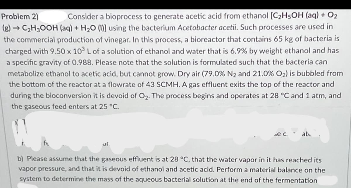 Consider a bioprocess to generate acetic acid from ethanol [C2H5OH (aq) + O2
(g) → C2H30OH (aq) + H20 (1)] using the bacterium Acetobacter acetii. Such processes are used in
the commercial production of vinegar. In this process, a bioreactor that contains 65 kg of bacteria is
charged with 9.50 x 103 L of a solution of ethanol and water that is 6.9% by weight ethanol and has
Problem 2)
a specific gravity of 0.988. Please note that the solution is formulated such that the bacteria can
metabolize ethanol to acetic acid, but cannot grow. Dry air (79.0% N2 and 21.0% O2) is bubbled from
the bottom of the reactor at a flowrate of 43 SCMH. A gas effluent exits the top of the reactor and
during the bioconversion it is devoid of O2. The process begins and operates at 28 °C and 1 atm, and
the gaseous feed enters at 25 °C.
зе с.
ate
fe
uf
b) Please assume that the gaseous effluent is at 28 °C, that the water vapor in it has reached its
vapor pressure, and that it is devoid of ethanol and acetic acid. Perform a material balance on the
system to determine the mass of the aqueous bacterial solution at the end of the fermentation
