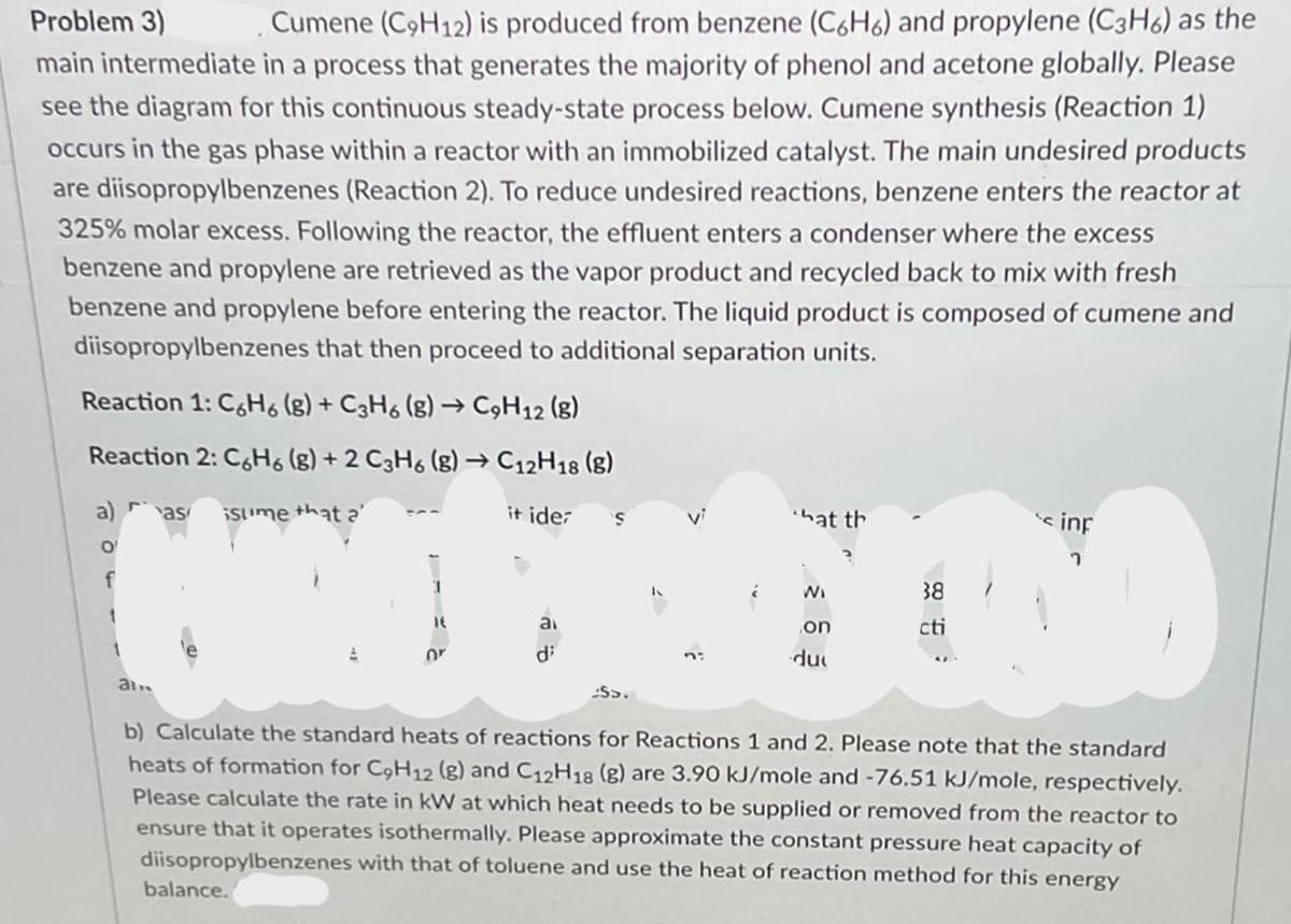 Cumene (C9H12) is produced from benzene (C6H6) and propylene (C3H6) as the
main intermediate in a process that generates the majority of phenol and acetone globally. Please
Problem 3)
see the diagram for this continuous steady-state process below. Cumene synthesis (Reaction 1)
occurs in the gas phase within a reactor with an immobilized catalyst. The main undesired products
are diisopropylbenzenes (Reaction 2). To reduce undesired reactions, benzene enters the reactor at
325% molar excess. Following the reactor, the effluent enters a condenser where the excess
benzene and propylene are retrieved as the vapor product and recycled back to mix with fresh
benzene and propylene before entering the reactor. The liquid product is composed of cumene and
diisopropylbenzenes that then proceed to additional separation units.
Reaction 1: C,Ho (g) + C3H6 (g) → C9H12 (g)
Reaction 2: C,Ho (g) + 2 C3H6 (g) → C12H18 (8)
a) as
Sume that
it ider
's inf
vi
ihat th
O'
f
WI
38
ai
on
cti
or
di
du
b) Calculate the standard heats of reactions for Reactions 1 and 2. Please note that the standard
heats of formation for C,H12 (g) and C12H18 (g) are 3.90 kJ/mole and -76.51 kJ/mole, respectively.
Please calculate the rate in kW at which heat needs to be supplied or removed from the reactor to
ensure that it operates isothermally. Please approximate the constant pressure heat capacity of
diisopropylbenzenes with that of toluene and use the heat of reaction method for this energy
balance.
