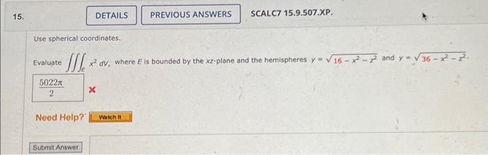 15,
Evaluate
Use spherical coordinates.
III x² dv, where E is bounded by the xz-plane and the hemispheres y=√16-2²-22 and y = √36-2²-2².
5022x
2
Need Help?
DETAILS
Submit Answer
x
PREVIOUS ANSWERS SCALC7 15.9.507.XP.
Watch it