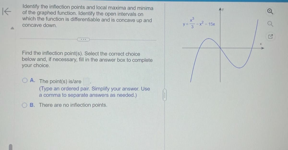 K
Identify the inflection points and local maxima and minima
of the graphed function. Identify the open intervals on
which the function is differentiable and is concave up and
concave down.
Find the inflection point(s). Select the correct choice
below and, if necessary, fill in the answer box to complete
your choice.
A. The point(s) is/are
(Type an ordered pair. Simplify your answer. Use
a comma to separate answers as needed.)
B. There are no inflection points.
y=x²-x²
3
x² - 15x
P