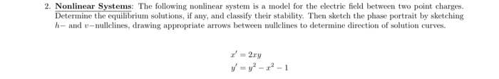 2. Nonlinear Systems: The following nonlinear system is a model for the electric field between two point charges.
Determine the equilibrium solutions, if any, and classify their stability. Then sketch the phase portrait by sketching
h- and u-nullelines, drawing appropriate arrows between nullelines to determine direction of solution curves.
= 2ry
y=y²-2²-1