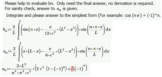 Please help to evaluate bn. Only need the final answer, no derivation is required.
For sanity check, answer to a,, is given.
Integrate and please answer to the simplest form (For example: cos (n) = (-1)^n.
L
I
S
21 [ 12 - 2 + 2-
1² −2²)) .sin(1.*T*-
dz
L
sin (π•T) __
12.c²
2
----
[(2-11-2
(x· (L-x) — 6. 2 · (L² −2²)).sin(1•T•*) dz
6.c²
a=
0
2.L²
n³.π³.c²
z • (2 c² (1−(−1)") +@(−1)")