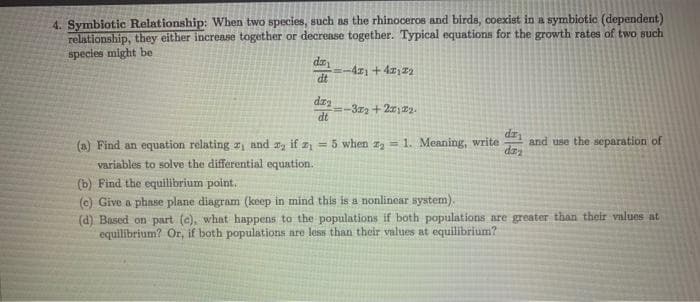 4. Symbiotic Relationship: When two species, such as the rhinoceros and birds, coexist in a symbiotic (dependent)
relationship, they either increase together or decrease together. Typical equations for the growth rates of two such
species might be
da
dt
dra
dt
-421 +4212₂
=-3x2+2x122.
dr
day
(a) Find an equation relating z, and ₂ if z₁ = 5 when z₂ = 1. Meaning, write and use the separation of
variables to solve the differential equation.
(b) Find the equilibrium point.
(e) Give a phase plane diagram (keep in mind this is a nonlinear system).
(d) Based on part (e), what happens to the populations if both populations are greater than their values at
equilibrium? Or, if both populations are less than their values at equilibrium?