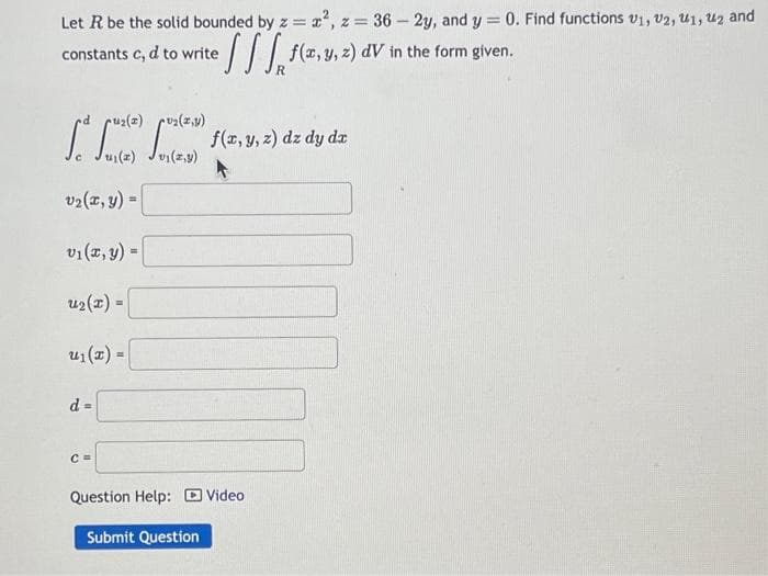 Let R be the solid bounded by z = x², z = 36-2y, and y = 0. Find functions V1, V2, U1, ₂ and
://
f(x, y, z) dV in the form given.
constants c, d to write
u₂(x,y)
se fute c f(x, y, z) dz dy dz
41(2)
vi(z,y)
v₂(x, y) =
v₁(x, y) =
u₂(x) =
u₁(x) =
d=
C=
Question Help: Video
Submit Question