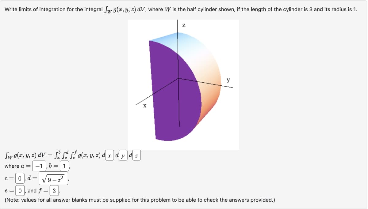 Write limits of integration for the integral f g(x, y, z) dV, where W is the half cylinder shown, if the length of the cylinder is 3 and its radius is 1.
Sw g(x, y, z) dV = få få fő g(x, y, z) d x dy dz
where a =
-1 b = 1
9-z²
X
Z
y
C = 0 d=
e = 0, and f = 3
(Note: values for all answer blanks must be supplied for this problem to be able to check the answers provided.)