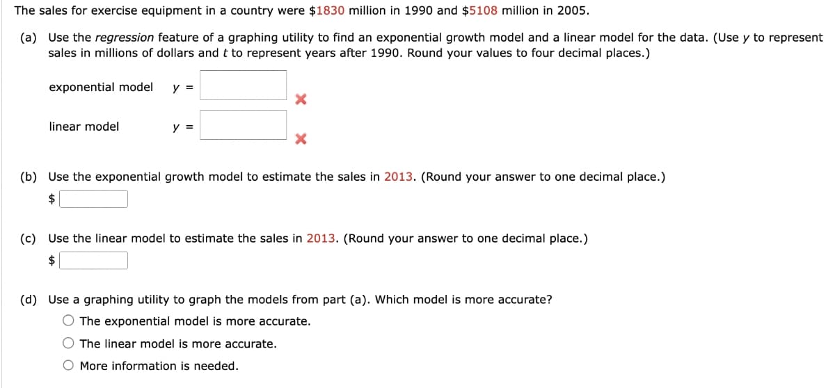 The sales for exercise equipment in a country were $1830 million in 1990 and $5108 million in 2005.
(a) Use the regression feature of a graphing utility to find an exponential growth model and a linear model for the data. (Use y to represent
sales in millions of dollars and t to represent years after 1990. Round your values to four decimal places.)
exponential model
linear model
y =
y =
X
X
(b) Use the exponential growth model to estimate the sales in 2013. (Round your answer to one decimal place.)
$
(c) Use the linear model to estimate the sales in 2013. (Round your answer to one decimal place.)
$
(d) Use a graphing utility to graph the models from part (a). Which model is more accurate?
O The exponential model is more
ate.
The linear model is more accurate.
More information is needed.