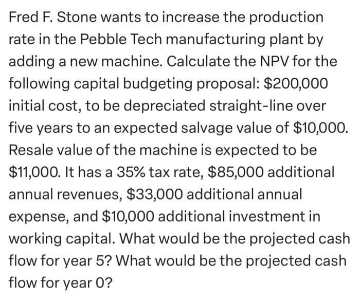 Fred F. Stone wants to increase the production
rate in the Pebble Tech manufacturing plant by
adding a new machine. Calculate the NPV for the
following capital budgeting proposal: $200,000
initial cost, to be depreciated straight-line over
five years to an expected salvage value of $10,000.
Resale value of the machine is expected to be
$11,000. It has a 35% tax rate, $85,000 additional
annual revenues, $33,000 additional annual
expense, and $10,000 additional investment in
working capital. What would be the projected cash
flow for year 5? What would be the projected cash
flow for year 0?