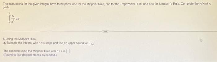 The instructions for the given integral have three parts, one for the Midpoint Rule, one for the Trapezoidal Rule, and one for Simpson's Rule. Complete the following
parts.
15
ds
1. Using the Midpoint Rule
a. Estimate the integral with n=4 steps and find an upper bound for EM
The estimate using the Midpoint Rule with n=4 is
(Round to four decimal places as needed.)