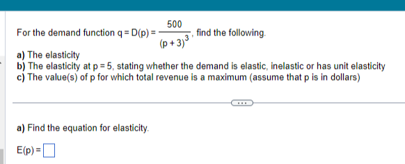 500
(p+3)³
For the demand function q = D(p) =
a) The elasticity
b) The elasticity at p = 5, stating whether the demand is elastic, inelastic or has unit elasticity
c) The value(s) of p for which total revenue is a maximum (assume that p is in dollars)
a) Find the equation for elasticity.
E(p)=[
find the following.