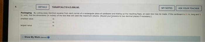 DETAILS
TANAPCALC10 4.5.006.MI.
ASK YOUR TEACHER
Packaging by cutting away identical squares from each corner of a rectangular piece of cardboard and folding up the resulting flaps, an open box may be made. If the cardboard is 21 in. long and s
in, wide, find the dimensions (in inches) of the box that will yield the maximum volume. (Round your answers to two decimal places if necessary)
smallest value
largest value
Show My Work
MY NOTES
