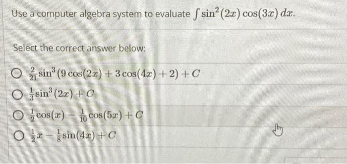 Use a computer algebra system to evaluate f sin² (2x) cos(3x) dx.
Select the correct answer below:
Osin³ (9 cos (2x) + 3 cos(4x) + 2) + C
Osin³ (2x) + C
Ocos(x) cos(5x) + C
Orsin(4x) + C
TH