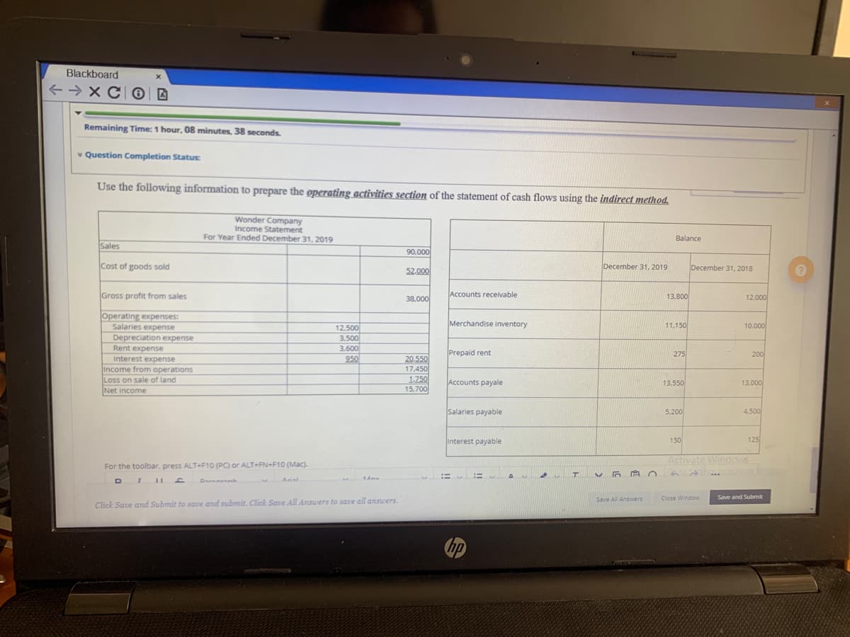 Blackboard
+ → XC ®| D
Remaining Time: 1 hour, 08 minutes, 38 seconds.
* Question Completion Status:
Use the following information to prepare the operating activities section of the statement of cash flows using the indirect method.
Wonder Company
Income Statement
For Year Ended December 31, 2019
Balance
Sales
90,000
Cost of goods sold
December 31, 2019
December 31, 2018
52.000
Gross profit from sales
38,000
Accounts receivable
13.800
12,000
Operating expenses:
Salaries expense
Depreciation expense
Merchandise inventory
11,150
10,000
12.500
3,500
3.600
950
Rent expense
Prepaid rent
275
200
Interest expense
Income from operations
Loss on sale of land
Net income
20.550
17,450
1.750
15,700
Accounts payale
13,550
13.000
Salaries payable
5.200
4,500
Interest payable
150
125
Activate Windows
For the toolbar, press ALT+F10 (PC) or ALT+FN+F10 (Mac).
DIII
Arisl
Save All Answers
Close Window
Save and Submit
Click Save and Submit to save and submit. Click Save All Answers to save all answers.
hp
