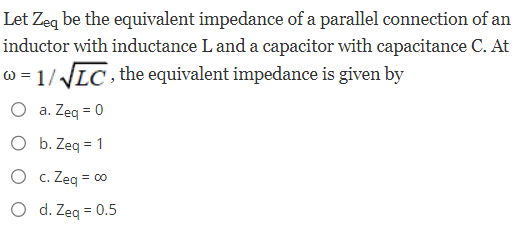 Let Zeq be the equivalent impedance of a parallel connection of an
inductor with inductance L and a capacitor with capacitance C. At
w=1/√√LC, the equivalent impedance is given by
O a. Zeq = 0
b. Zeq = 1
O c. Zeq = 00
O d. Zeq = 0.5