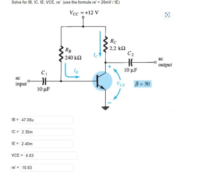 Solve for IB, IC, IE, VCE, re' (use the formula re' = 26mV / IE)
Vcc = +12 V
ac
input
IB = 47.08u
IC = 2.35m
IE = 2.40m
VCE = 6.83
re' = 10.83
C₁
H
10 µF
RB
• 240 ΚΩ
18
Ic
Rc
• 2.2 ΚΩ
C2
HH
10 μF
VCE
B=50
ac
output