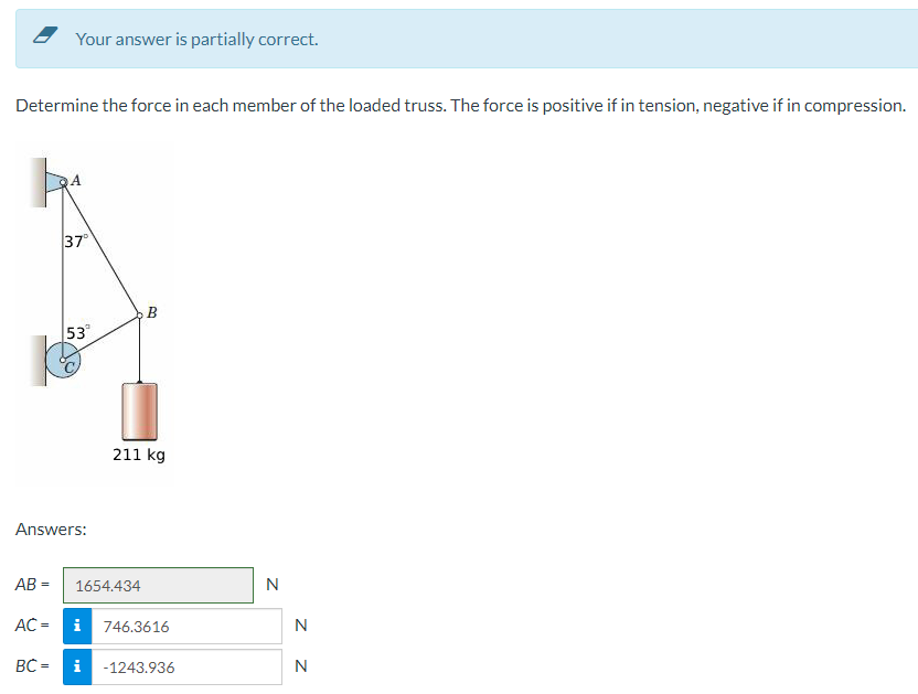 Your answer is partially correct.
Determine the force in each member of the loaded truss. The force is positive if in tension, negative if in compression.
37°
AC =
BC=
53°
Answers:
AB= 1654.434
B
211 kg
i
i 746.3616
-1243.936
N
N
N