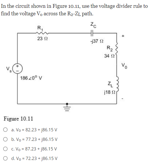 In the circuit shown in Figure 10.11, use the voltage divider rule to
find the voltage V, across the R₂-ZL path.
R₁
23 Ω
186 20° V
Figure 10.11
O a. Vo = 82.23 +j86.15 V
O b. Vo = 77.23 + j86.15 V
O c. Vo = 87.23 + j86.15 V
d. Vo = 72.23 +j86.15 V
Zc
HH
-j3792
R₂
34 Ω
Z
j18 Ω