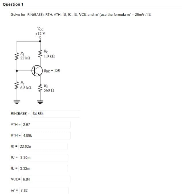 Question 1
Solve for RIN(BASE), RTH, VTH, IB, IC, IE, VCE and re' (use the formula re' = 26mV / IE
R₁
• 22 ΚΩ
w
R₂
6.8 ΚΩ
VTH = 2.67
D
RIN(BASE) = 84.56k
RTH = 4.89k
IB = 22.02u
IC = 3.30m
IE= 3.32m
VCE= 6.84
Vcc
+12 V
re' = 7.82
Rc
1.0 ΚΩ
BDC = 150
RE
• 560 Ω