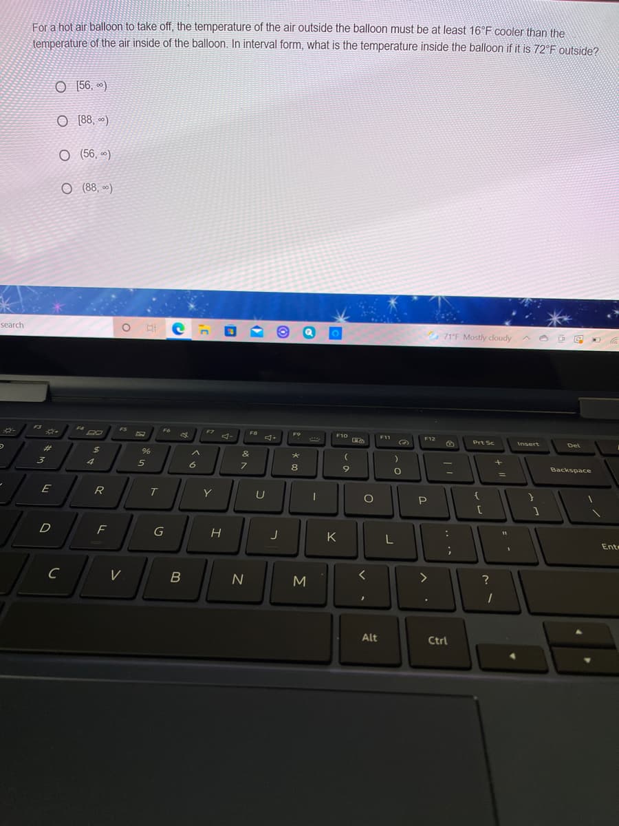 For a hot air balloon to take off, the temperature of the air outside the balloon must be at least 16°F cooler than the
temperature of the air inside of the balloon. In interval form, what is the temperature inside the balloon if it is 72°F outside?
O [56, *)
O [88, ~)
O (56, *)
O (88, )
O H e n
71°F Mostly cloudy A e E -
search
F3
F4
FS
F
F7
F8
F9
F10
F11
F12
Prt Sc
Insert
Del
23
%24
&
4
5
8.
Backspace
%3D
E
R
Y
U
P.
D
G
K
Ente
B
M
Alt
Ctrl
