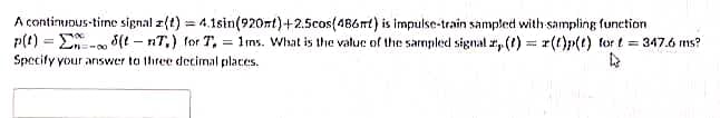 A continuous-time signal z(t) = 4,1sin(920nt)+2.5cos(486t) is impulse-train sampled with sampling function
p(t) = E- 3(t – nT,) for T, = 1ns. What is the valur of the sarmpled signal r, (t) = r(t)p(t) for t = 347.6 ms?
Specify your answer to three decimal places.
