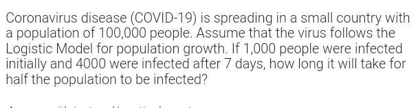 Coronavirus disease (COVID-19) is spreading in a small country with
a population of 100,000 people. Assume that the virus follows the
Logistic Model for population growth. If 1,000 people were infected
initially and 4000 were infected after 7 days, how long it will take for
half the population to be infected?
