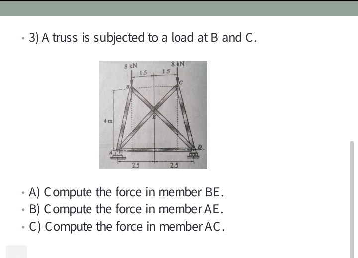 3) A truss is subjected to a load at B and C.
8 kN
8 kN
1.5
4 m
2.5
2.5
• A) Compute the force in member BE.
• B) Compute the force in member AE.
C) Compute the force in member AC.
