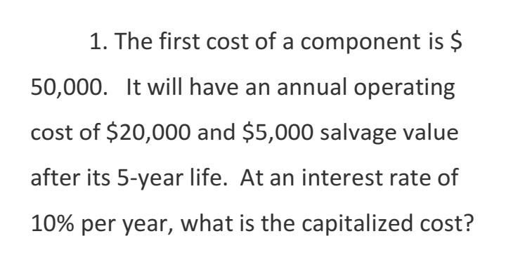 1. The first cost of a component is $
50,000. It will have an annual operating
cost of $20,000 and $5,000 salvage value
after its 5-year life. At an interest rate of
10% per year, what is the capitalized cost?
