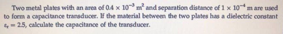 Two metal plates with an area of 0.4 x 10³ m² and separation distance of 1 x 10 m are used
to form a capacitance transducer. If the material between the two plates has a dielectric constant
&= 2.5, calculate the capacitance of the transducer.