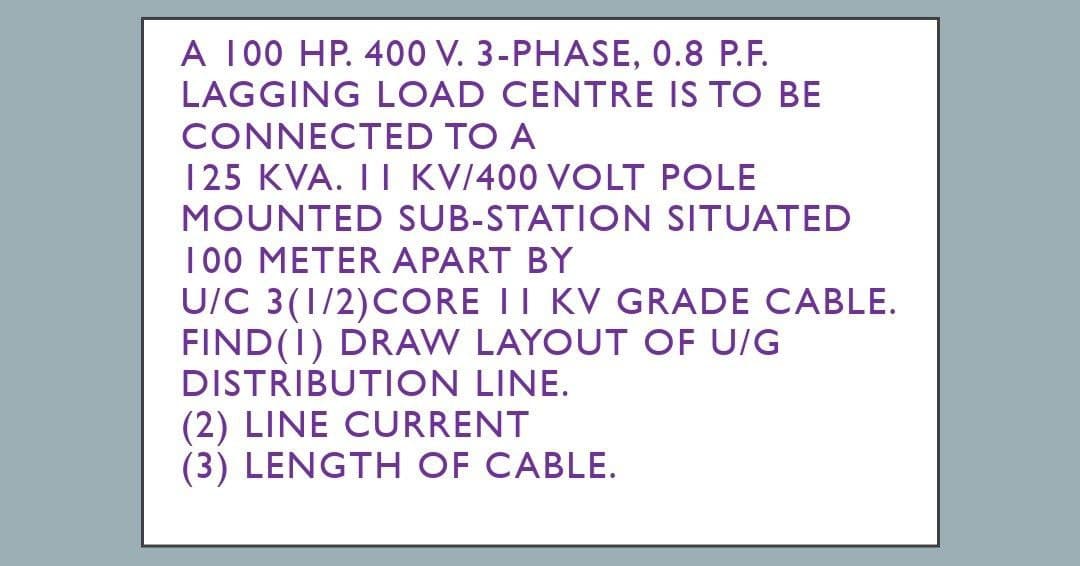 A 100 HP. 400 V. 3-PHASE, 0.8 P.F.
LAGGING LOAD CENTRE IS TO BE
CONNECTED TO A
125 KVA. II KV/400 VOLT POLE
MOUNTED SUB-STATION SITUATED
100 METER APART BY
U/C 3(1/2) CORE II KV GRADE CABLE.
FIND (1) DRAW LAYOUT OF U/G
DISTRIBUTION LINE.
(2) LINE CURRENT
(3) LENGTH OF CABLE.