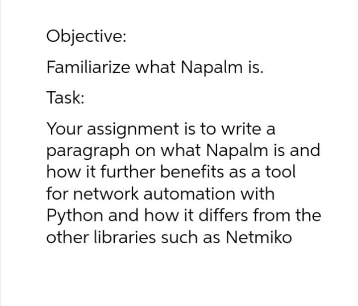 Objective:
Familiarize what Napalm is.
Task:
Your assignment is to write a
paragraph on what Napalm is and
how it further benefits as a tool
for network automation with
Python and how it differs from the
other libraries such as Netmiko