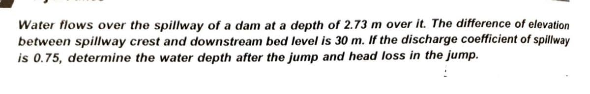 Water flows over the spillway of a dam at a depth of 2.73 m over it. The difference of elevation
between spillway crest and downstream bed level is 30 m. If the discharge coefficient of spillway
is 0.75, determine the water depth after the jump and head loss in the jump.