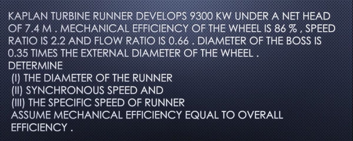 KAPLAN TURBINE RUNNER DEVELOPS 9300 KW UNDER A NET HEAD
OF 7.4 M. MECHANICAL EFFICIENCY OF THE WHEEL IS 86 %, SPEED
RATIO IS 2.2 AND FLOW RATIO IS 0.66. DIAMETER OF THE BOSS IS
0.35 TIMES THE EXTERNAL DIAMETER OF THE WHEEL.
DETERMINE
(1) THE DIAMETER OF THE RUNNER
(II) SYNCHRONOUS SPEED AND
(III) THE SPECIFIC SPEED OF RUNNER
ASSUME MECHANICAL EFFICIENCY EQUAL TO OVERALL
EFFICIENCY.