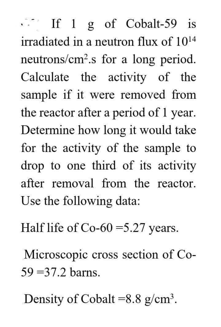 If 1 g of Cobalt-59 is
irradiated in a neutron flux of 10¹4
neutrons/cm².s for a long period.
Calculate the activity of the
sample if it were removed from
the reactor after a period of 1 year.
Determine how long it would take
for the activity of the sample to
drop to one third of its activity
after removal from the reactor.
Use the following data:
Half life of Co-60 =5.27 years.
Microscopic cross section of Co-
59 37.2 barns.
Density of Cobalt =8.8 g/cm³.