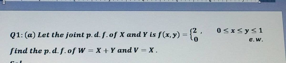 Q1: (a) Let the joint p. d. f. of X and Y is f(x,y) = {2₁
find the p. d. f.of W = X + Y and V = X.
C-1
0≤x≤ y ≤1
e. w.