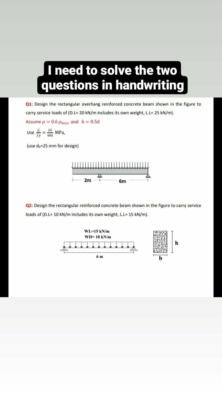 I need to solve the two
questions in handwriting
Q1: Design the rectangular overhang reinforced concrete beam shown in the figure to
carry service loads of (D.L= 20 kN/m includes its own weight, L.L= 25 kN/m).
Assume p = 0.6 Pmax and b= 0.5d
Use
fe
25
4 MPa,
400
(use db=25 mm for design)
2m
mm
TO
Q2: Design the rectangular reinforced concrete beam shown in the figure to carry service
loads of (D.L=10 kN/m includes its own weight, L.L= 15 kN/m).
WL-15 kN/m
WD- 10 kN/m
6m
6 m
mm