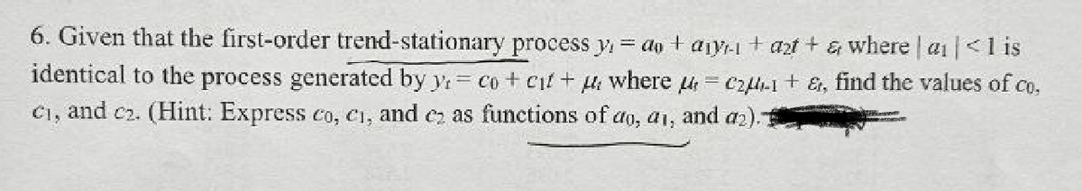 6. Given that the first-order trend-stationary process y₁= do + ayrı + azt + & where | a₁|< 1 is
= c2-1+ &, find the values of co,
and a2).
identical to the process generated by y, co + cit +
where
C₁, and c2. (Hint: Express co, c₁, and ez as functions of do, ai,