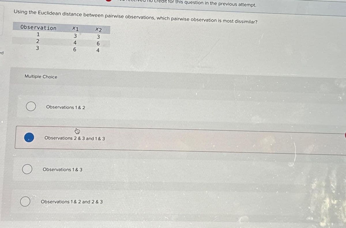 ed
Using the Euclidean distance between pairwise observations, which pairwise observation is most dissimilar?
Observation
1
123
Multiple Choice
O
7346
Observations 1 & 2
2364
Observations 2 & 3 and 1 & 3
Observations 1 & 3
for this question in the previous attempt.
Observations 1 & 2 and 2 & 3