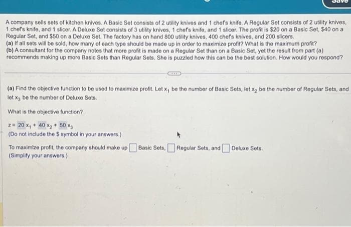 A company sells sets of kitchen knives. A Basic Set consists of 2 utility knives and 1 chef's knife. A Regular Set consists of 2 utility knives,
1 chef's knife, and 1 slicer. A Deluxe Set consists of 3 utility knives, 1 chef's knife, and 1 slicer. The profit is $20 on a Basic Set, $40 on a
Regular Set, and $50 on a Deluxe Set. The factory has on hand 800 utility knives, 400 chef's knives, and 200 slicers.
(a) If all sets will be sold, how many of each type should be made up in order to maximize profit? What is the maximum profit?
(b) A consultant for the company notes that more profit is made on a Regular Set than on a Basic Set, yet the result from part (a)
recommends making up more Basic Sets than Regular Sets. She is puzzled how this can be the best solution. How would you respond?
(a) Find the objective function to be used to maximize profit. Let x, be the number of Basic Sets, let x₂ be the number of Regular Sets, and
let x3 be the number of Deluxe Sets.
What is the objective function?
z = 20 x₁ + 40 x₂ + 50 x₁
(Do not include the $ symbol in your answers.)
To maximize profit, the company should make up Basic Sets, Regular Sets, and Deluxe Sets.
(Simplify your answers.)