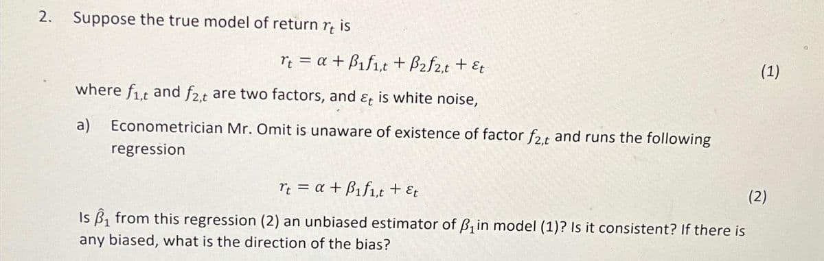 2. Suppose the true model of return rt is
rt = a + B₁f₁,t + B₂f2,t + &t
where fit and f2,t are two factors, and & is white noise,
a) Econometrician Mr. Omit is unaware of existence of factor f2,t and runs the following
regression
(1)
rt = a + B₁f1,t + &t
(2)
Is ₁ from this regression (2) an unbiased estimator of B₁ in model (1)? Is it consistent? If there is
any biased, what is the direction of the bias?