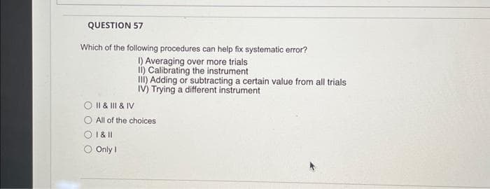 QUESTION 57
Which of the following procedures can help fix systematic error?
I) Averaging over more trials
II) Calibrating the instrument
III) Adding or subtracting a certain value from all trials
IV) Trying a different instrument
O II & III & IV
O All of the choices
1 & 11
Only I