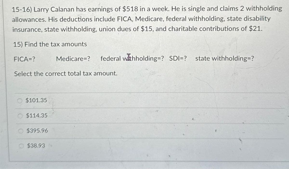 15-16) Larry Calanan has earnings of $518 in a week. He is single and claims 2 withholding
allowances. His deductions include FICA, Medicare, federal withholding, state disability
insurance, state withholding, union dues of $15, and charitable contributions of $21.
15) Find the tax amounts
FICA=?
Select the correct total tax amount.
$101.35
$114.35
$395.96
Medicare=? federal withholding=? SDI=? state withholding=?
$38.93