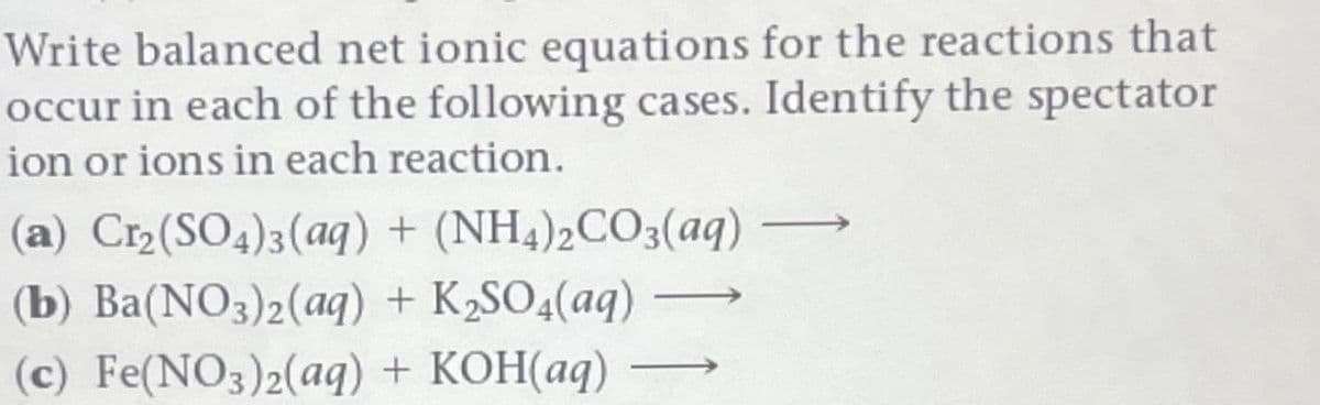 Write balanced net ionic equations for the reactions that
occur in each of the following cases. Identify the spectator
ion or ions in each reaction.
(a) Cr₂(SO4)3(aq) + (NH4)2CO3(aq) —
(b) Ba(NO3)2(aq) + K₂SO4(aq)
(c) Fe(NO3)2(aq) + KOH(aq)
―