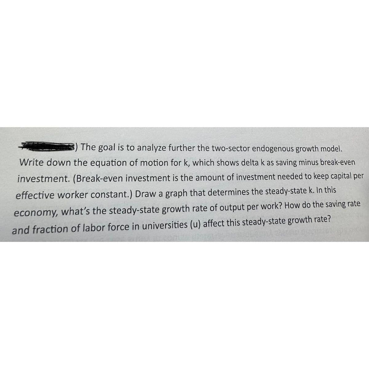 ) The goal is to analyze further the two-sector endogenous growth model.
Write down the equation of motion for k, which shows delta k as saving minus break-even
investment. (Break-even investment is the amount of investment needed to keep capital per
effective worker constant.) Draw a graph that determines the steady-state k. In this
economy, what's the steady-state growth rate of output per work? How do the saving rate
and fraction of labor force in universities (u) affect this steady-state growth rate?