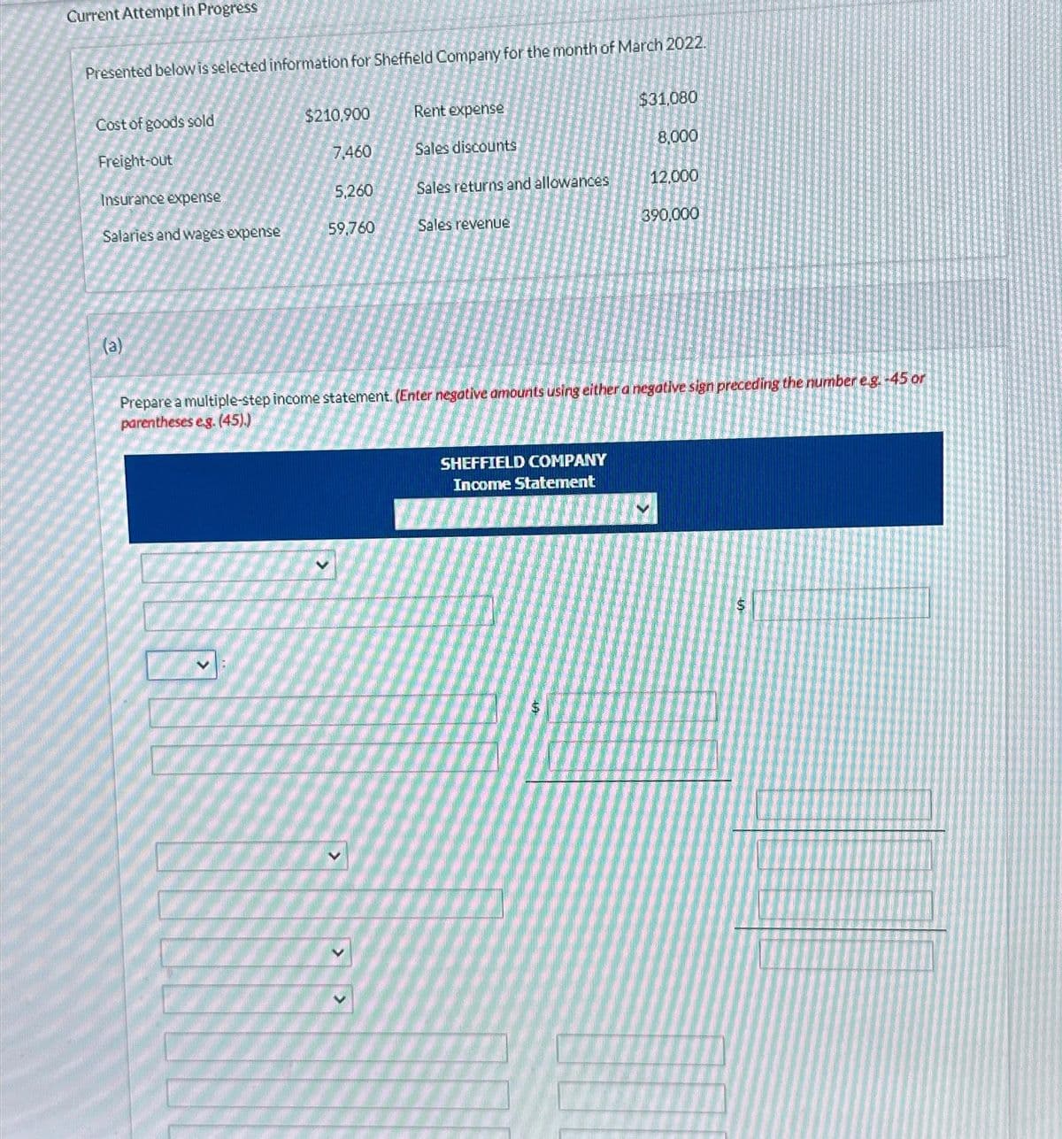 Current Attempt in Progress
Presented below is selected information for Sheffield Company for the month of March 2022.
Cost of goods sold
Freight-out
Insurance expense
Salaries and wages expense
(a)
$210,900
7,460
5,260
59,760
Rent expense
Sales discounts
Sales returns and allowances
Sales revenue
$31,080
8,000
SHEFFIELD COMPANY
Income Statement
12,000
390,000
Prepare a multiple-step income statement. (Enter negative amounts using either a negative sign preceding the number e.g.-45 or
parentheses eg. (45).)
$